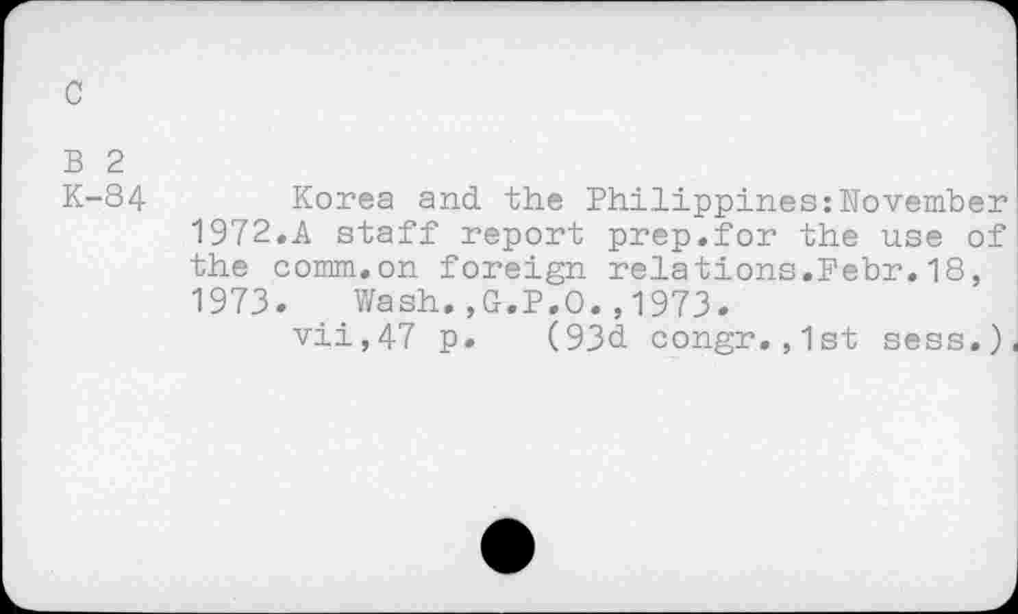 ﻿c
B 2
K-84
Korea and the Philippines:November
1972.	A staff report prep.for the use of the comm,on foreign relations.Pebr,18,
1973.	Wash.,G.P.O.,1973.
vii,47 p. (93d congr.,1st sess,)(